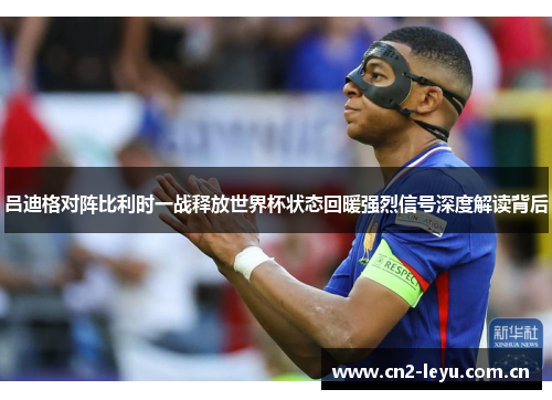 吕迪格对阵比利时一战释放世界杯状态回暖强烈信号深度解读背后 吕迪格对阵比利时一战释放世界杯状态回暖强烈信号深度解读背后
